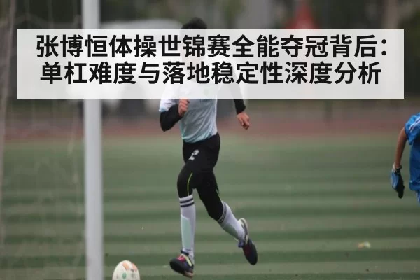 张博恒体操世锦赛全能夺冠背后：单杠难度与落地稳定性深度分析
