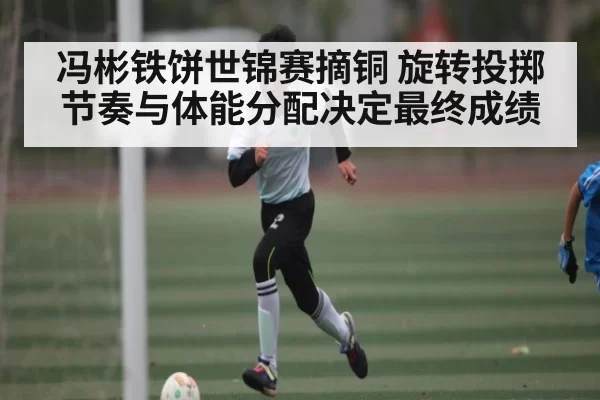冯彬铁饼世锦赛摘铜 旋转投掷节奏与体能分配决定最终成绩