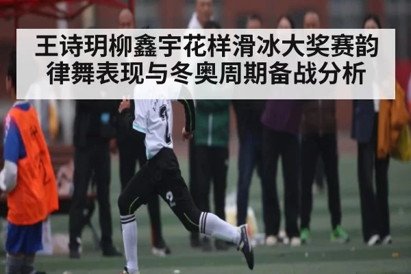 王诗玥柳鑫宇花样滑冰大奖赛韵律舞表现与冬奥周期备战分析